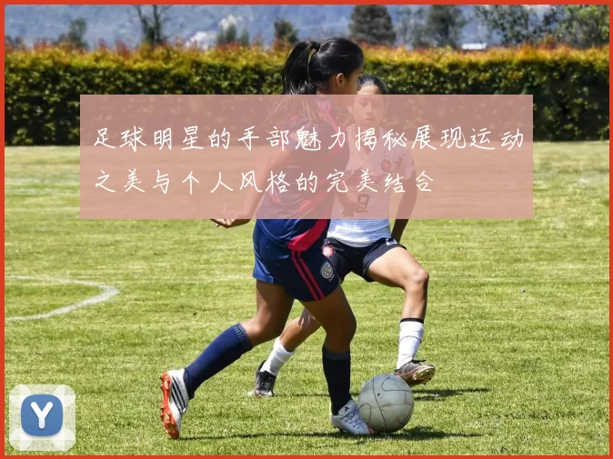 足球明星的手部魅力揭秘展现运动之美与个人风格的完美结合