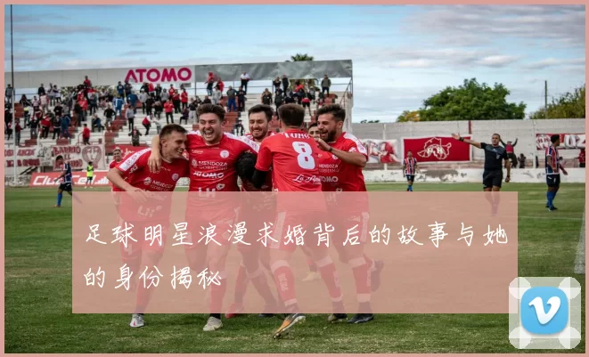 足球明星浪漫求婚背后的故事与她的身份揭秘