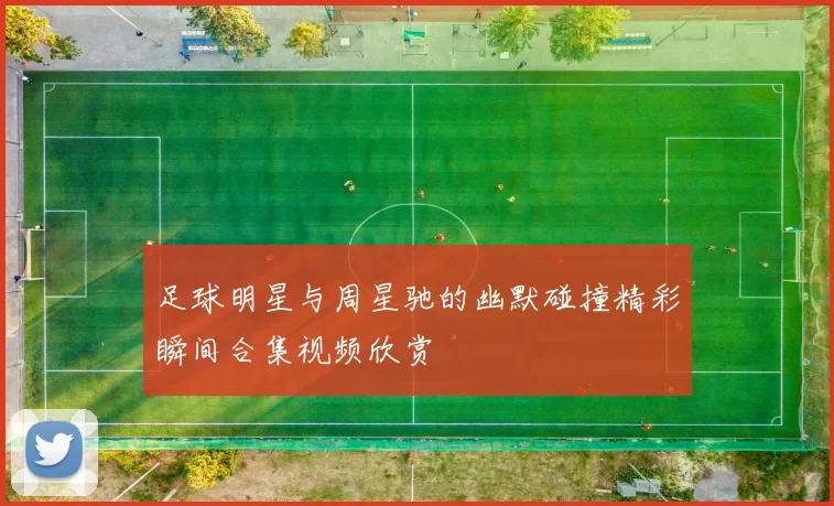 足球明星与周星驰的幽默碰撞精彩瞬间合集视频欣赏