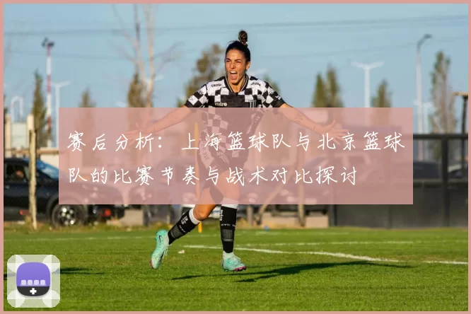 赛后分析：上海篮球队与北京篮球队的比赛节奏与战术对比探讨