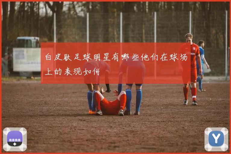 白皮肤足球明星有哪些他们在球场上的表现如何