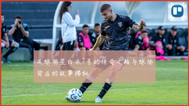 足球明星白衣7号的传奇之路与球场背后的故事揭秘