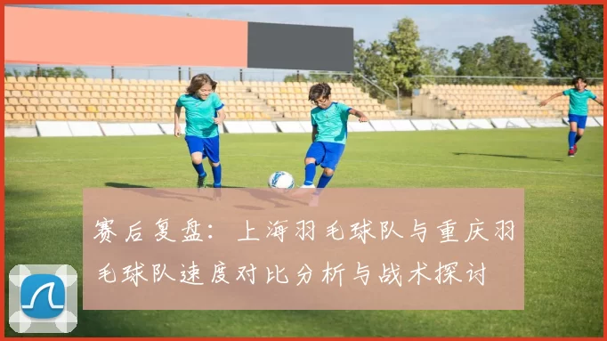 赛后复盘：上海羽毛球队与重庆羽毛球队速度对比分析与战术探讨