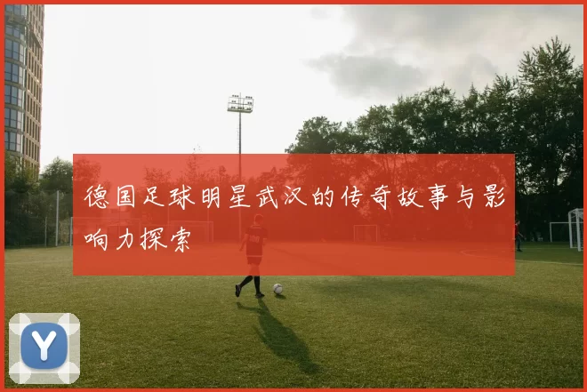 德国足球明星武汉的传奇故事与影响力探索