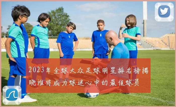 2023年全球大众足球明星排名榜揭晓谁将成为球迷心中的最佳球员