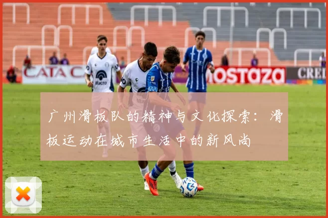 广州滑板队的精神与文化探索：滑板运动在城市生活中的新风尚