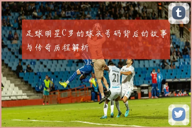 足球明星C罗的球衣号码背后的故事与传奇历程解析