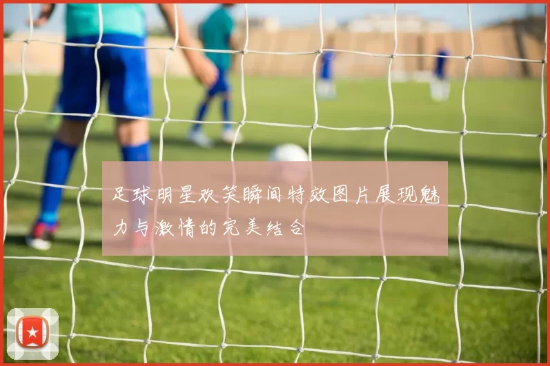 足球明星欢笑瞬间特效图片展现魅力与激情的完美结合