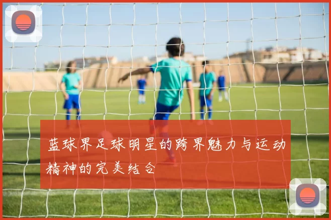 蓝球界足球明星的跨界魅力与运动精神的完美结合