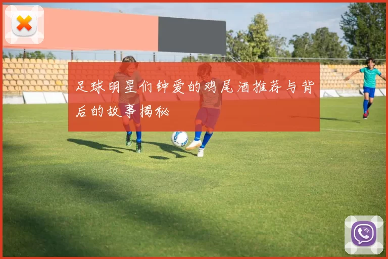 足球明星们钟爱的鸡尾酒推荐与背后的故事揭秘