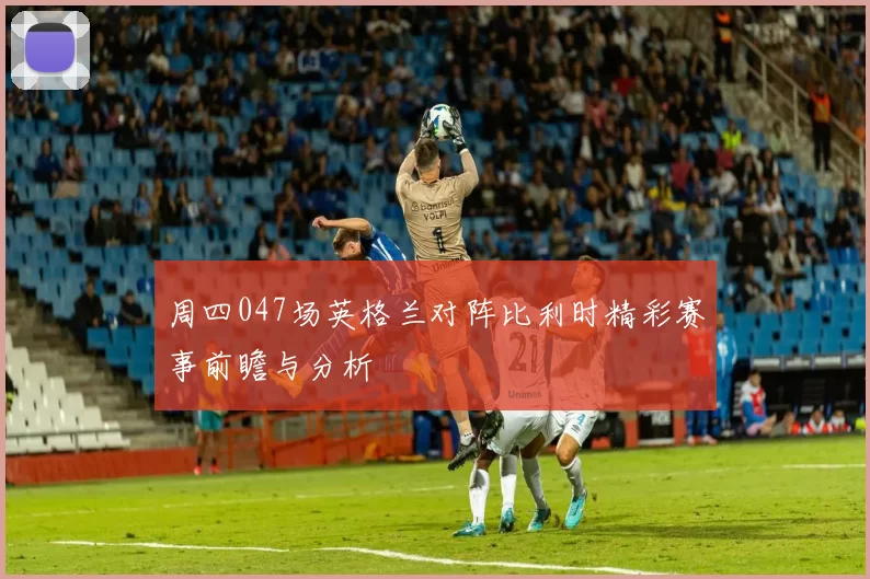 周四047场英格兰对阵比利时精彩赛事前瞻与分析