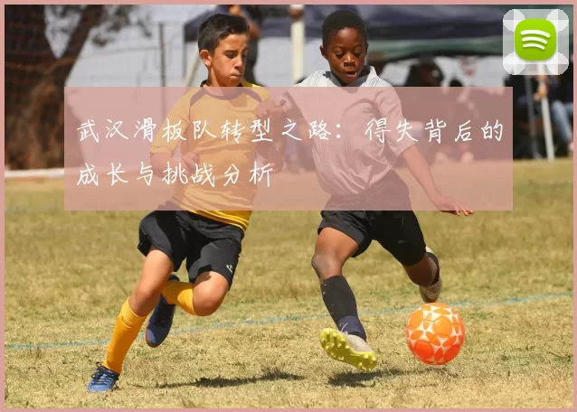 武汉滑板队转型之路：得失背后的成长与挑战分析