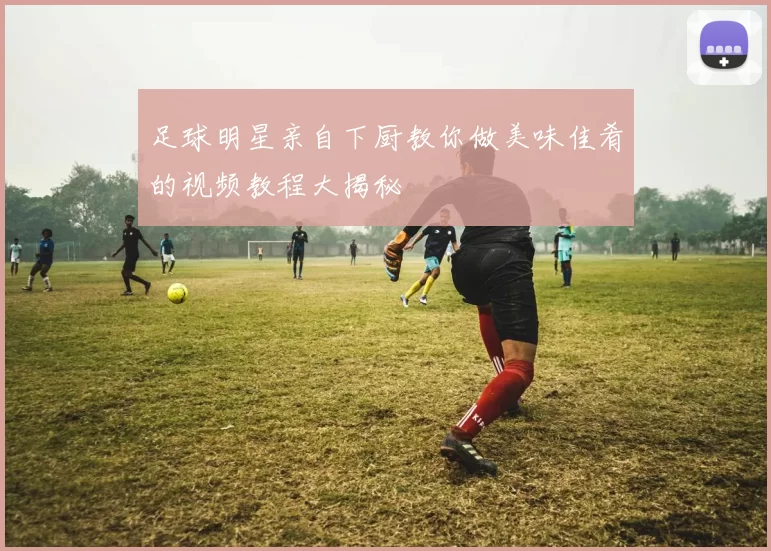 足球明星亲自下厨教你做美味佳肴的视频教程大揭秘