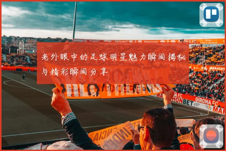 老外眼中的足球明星魅力瞬间揭秘与精彩瞬间分享
