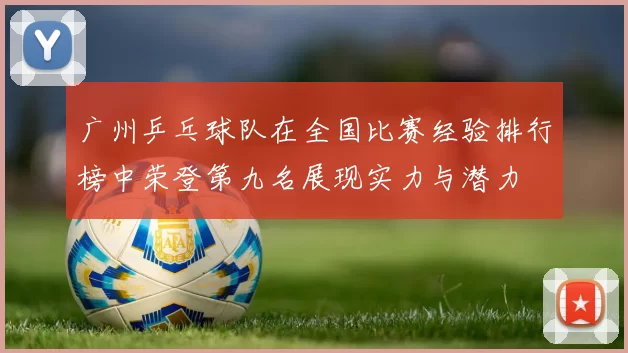 广州乒乓球队在全国比赛经验排行榜中荣登第九名展现实力与潜力