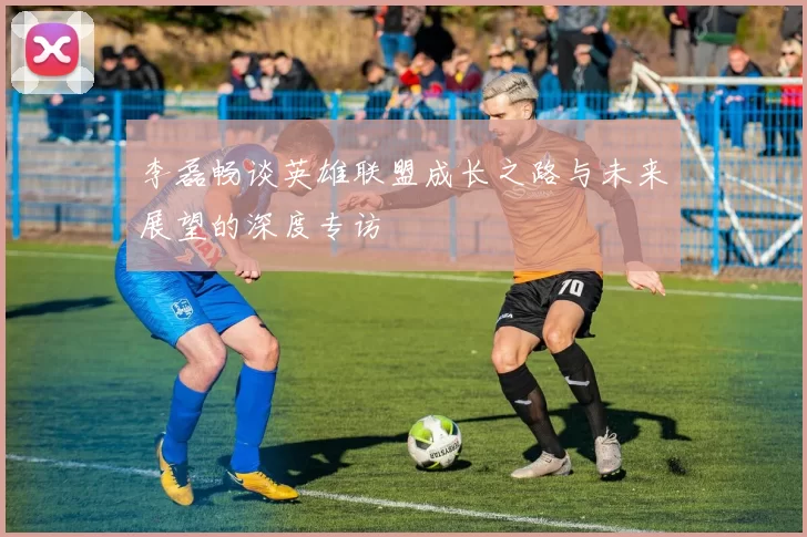 李磊畅谈英雄联盟成长之路与未来展望的深度专访