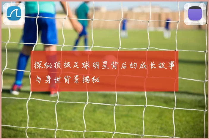 探秘顶级足球明星背后的成长故事与身世背景揭秘