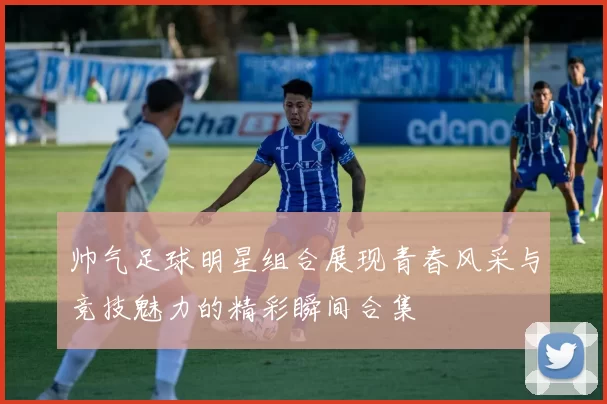 帅气足球明星组合展现青春风采与竞技魅力的精彩瞬间合集