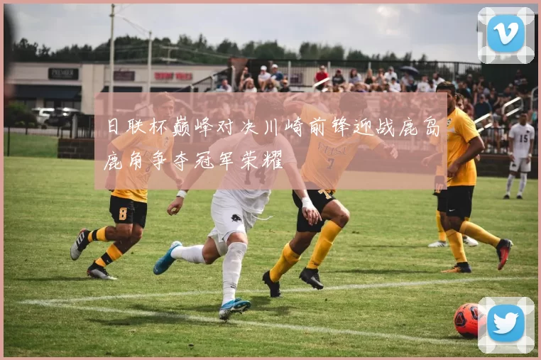 日联杯巅峰对决川崎前锋迎战鹿岛鹿角争夺冠军荣耀