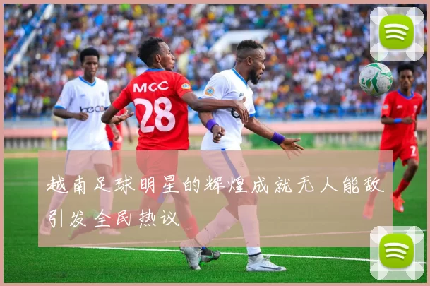 越南足球明星的辉煌成就无人能敌引发全民热议