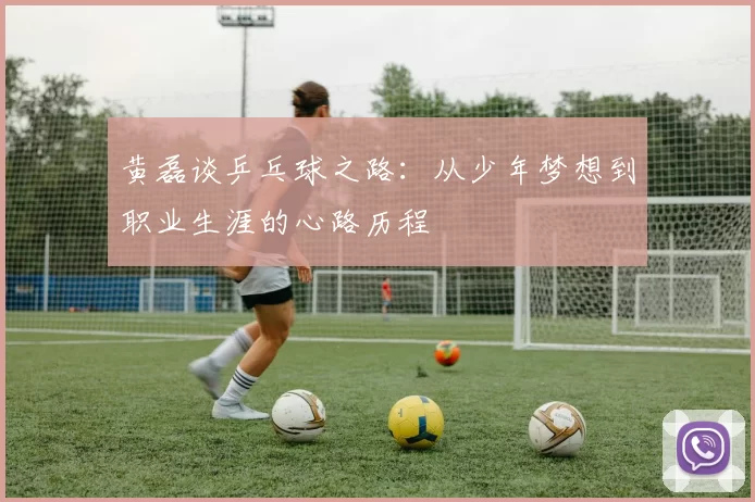 黄磊谈乒乓球之路：从少年梦想到职业生涯的心路历程