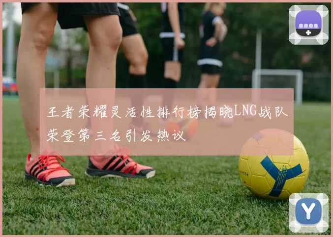 王者荣耀灵活性排行榜揭晓LNG战队荣登第三名引发热议