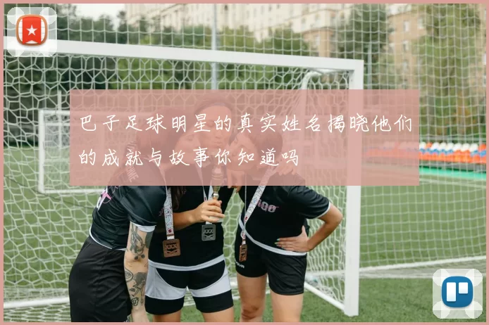 巴子足球明星的真实姓名揭晓他们的成就与故事你知道吗