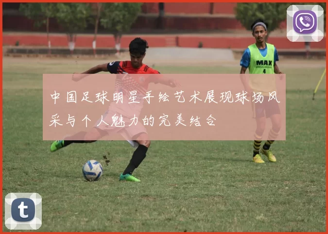 中国足球明星手绘艺术展现球场风采与个人魅力的完美结合