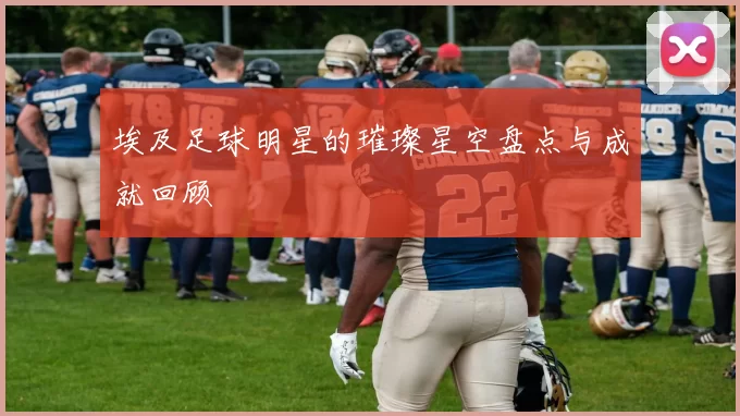 埃及足球明星的璀璨星空盘点与成就回顾