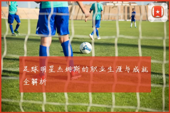 足球明星杰姆斯的职业生涯与成就全解析