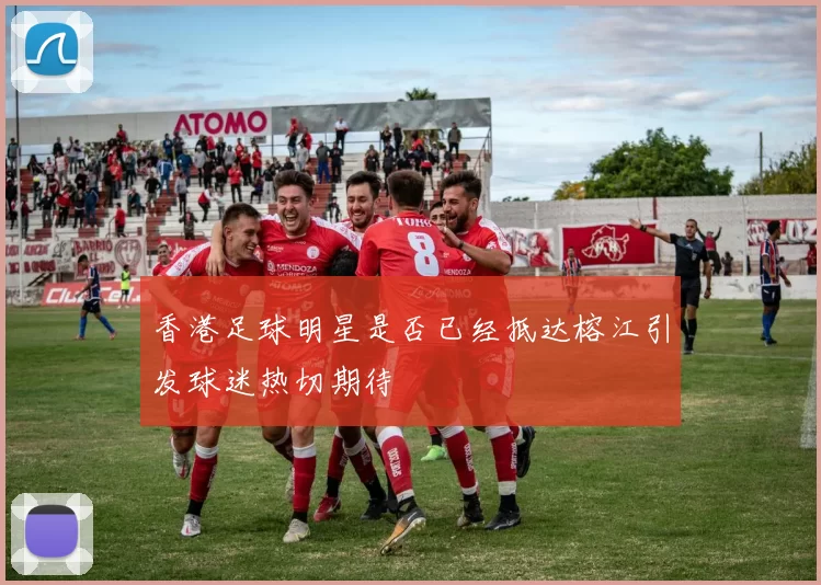 香港足球明星是否已经抵达榕江引发球迷热切期待