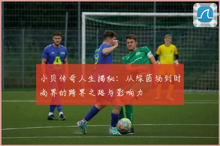 小贝传奇人生揭秘：从绿茵场到时尚界的跨界之路与影响力