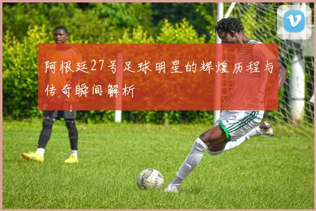 阿根廷27号足球明星的辉煌历程与传奇瞬间解析