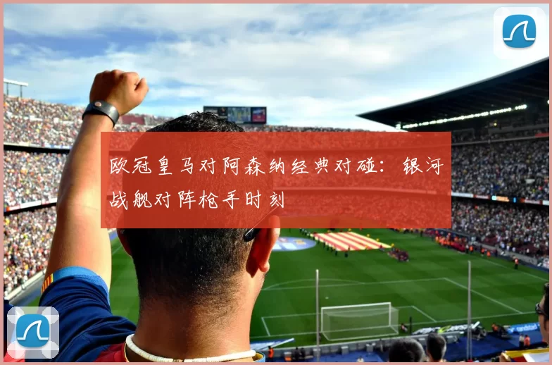 欧冠皇马对阿森纳经典对碰：银河战舰对阵枪手时刻