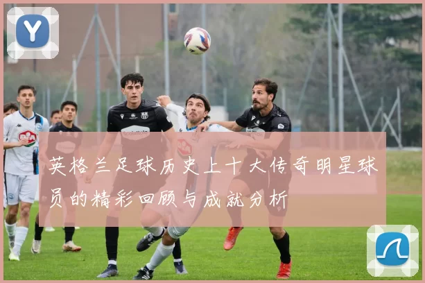 英格兰足球历史上十大传奇明星球员的精彩回顾与成就分析