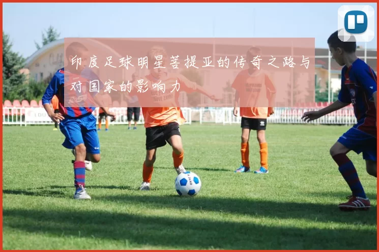 印度足球明星菩提亚的传奇之路与对国家的影响力