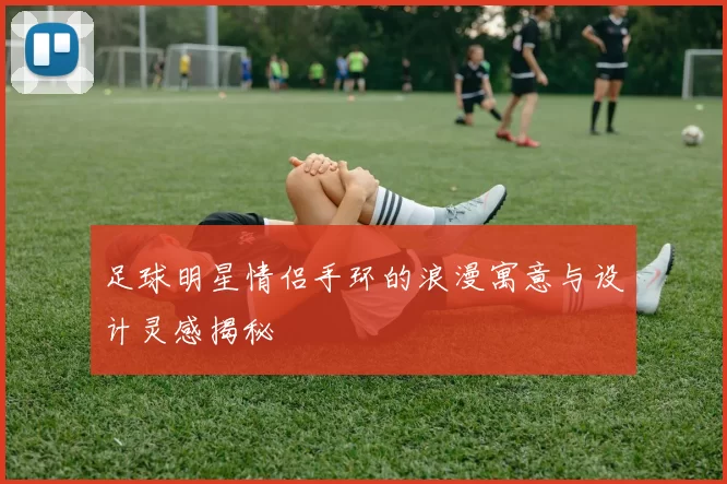 足球明星情侣手环的浪漫寓意与设计灵感揭秘