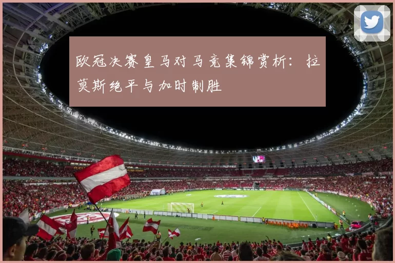 欧冠决赛皇马对马竞集锦赏析：拉莫斯绝平与加时制胜
