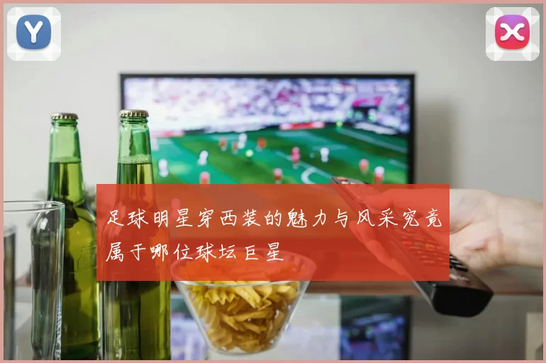 足球明星穿西装的魅力与风采究竟属于哪位球坛巨星