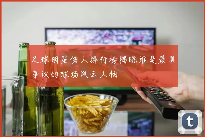 足球明星伤人排行榜揭晓谁是最具争议的球场风云人物