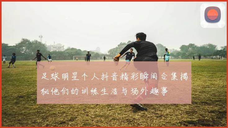 足球明星个人抖音精彩瞬间合集揭秘他们的训练生活与场外趣事