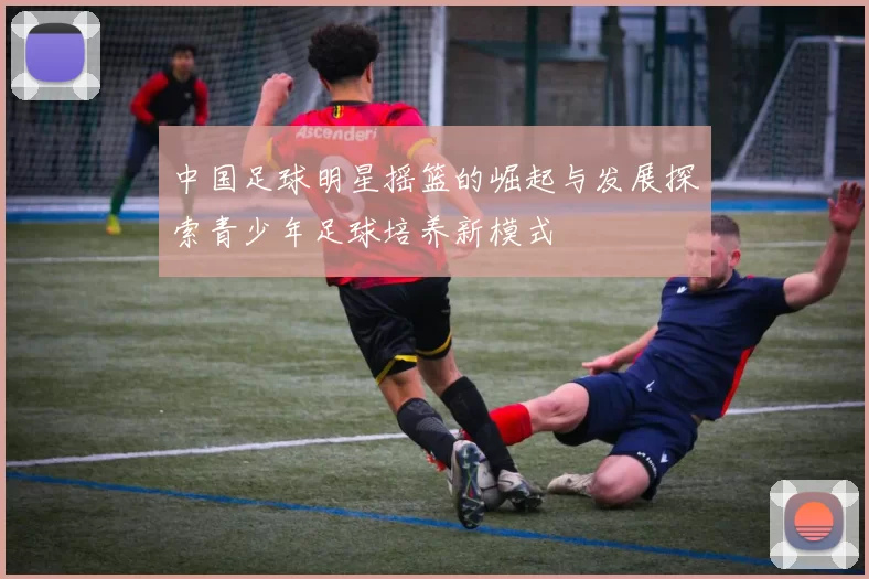 中国足球明星摇篮的崛起与发展探索青少年足球培养新模式