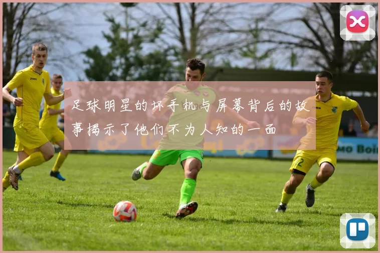 足球明星的坏手机与屏幕背后的故事揭示了他们不为人知的一面