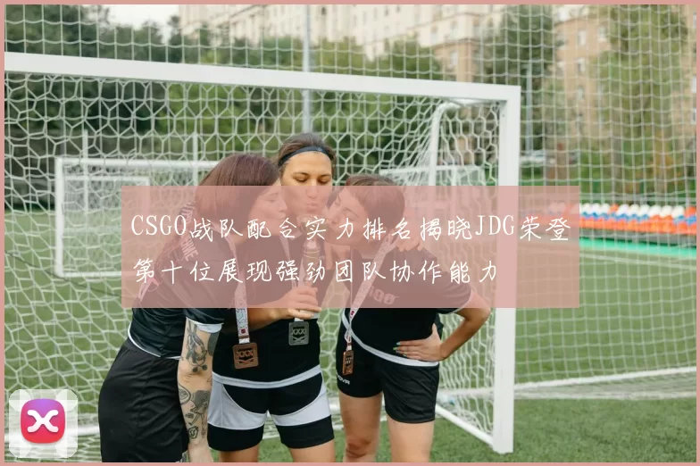 CSGO战队配合实力排名揭晓JDG荣登第十位展现强劲团队协作能力