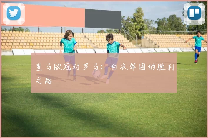 皇马欧冠对罗马：白衣军团的胜利之路