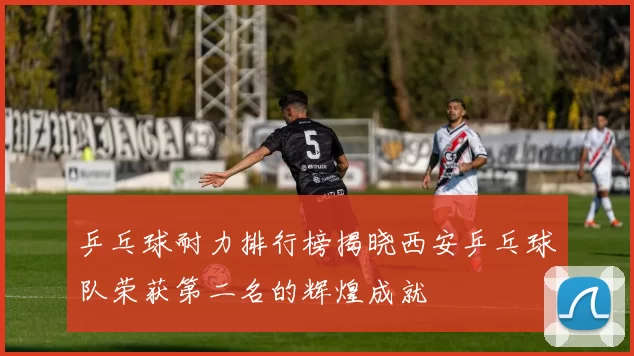 乒乓球耐力排行榜揭晓西安乒乓球队荣获第二名的辉煌成就