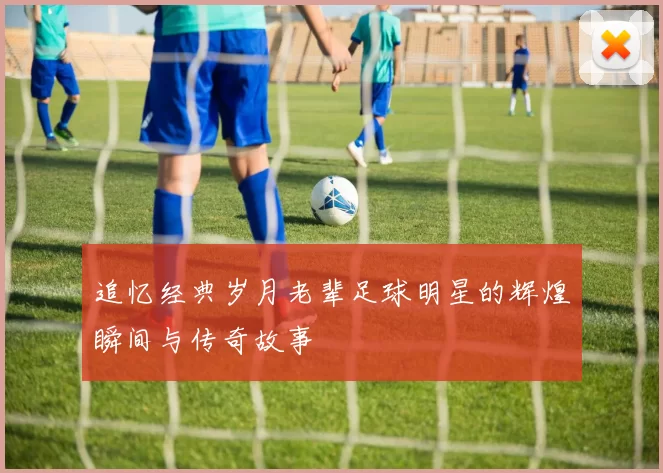 追忆经典岁月老辈足球明星的辉煌瞬间与传奇故事