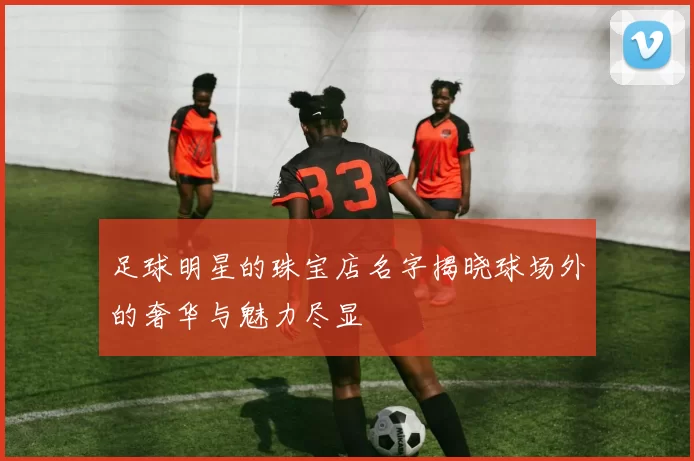 足球明星的珠宝店名字揭晓球场外的奢华与魅力尽显
