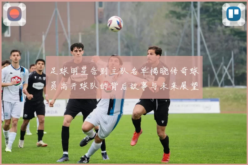 足球明星告别主队名单揭晓传奇球员离开球队的背后故事与未来展望