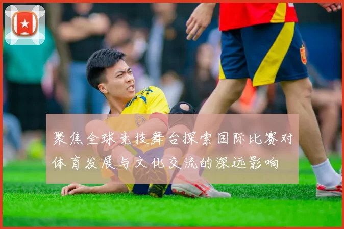 聚焦全球竞技舞台探索国际比赛对体育发展与文化交流的深远影响